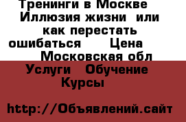 Тренинги в Москве  “ Иллюзия жизни, или как перестать ошибаться “  › Цена ­ 2 000 - Московская обл. Услуги » Обучение. Курсы   